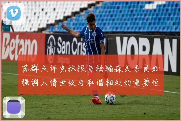 苏群点评克林根与杨瀚森关系良好强调人情世故与和谐相处的重要性