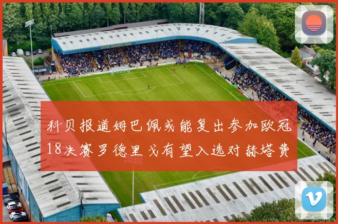 科贝报道姆巴佩或能复出参加欧冠18决赛罗德里戈有望入选对赫塔费大名单